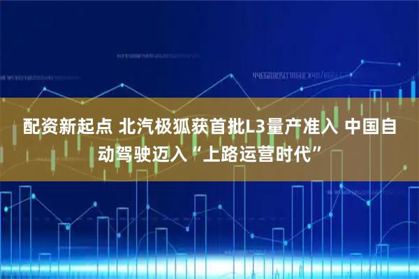 配资新起点 北汽极狐获首批L3量产准入 中国自动驾驶迈入“上路运营时代”