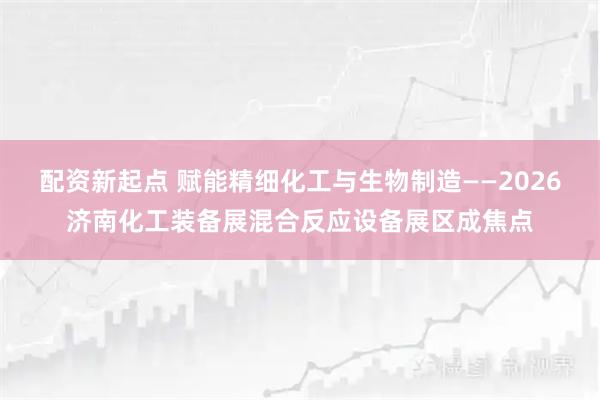 配资新起点 赋能精细化工与生物制造——2026济南化工装备展混合反应设备展区成焦点
