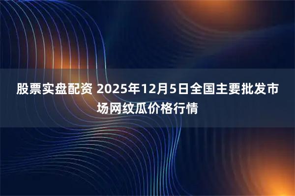 股票实盘配资 2025年12月5日全国主要批发市场网纹瓜价格行情