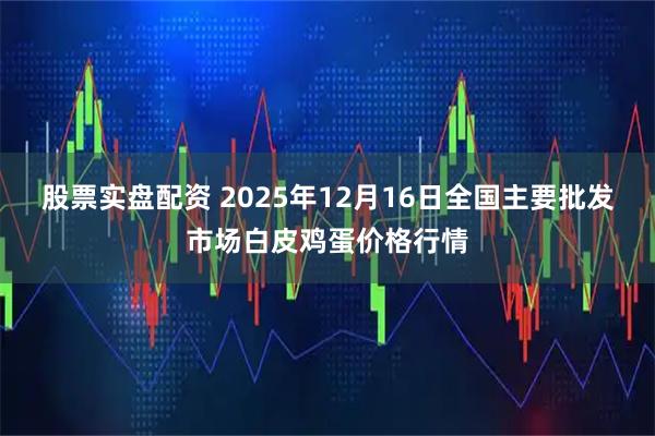股票实盘配资 2025年12月16日全国主要批发市场白皮鸡蛋价格行情