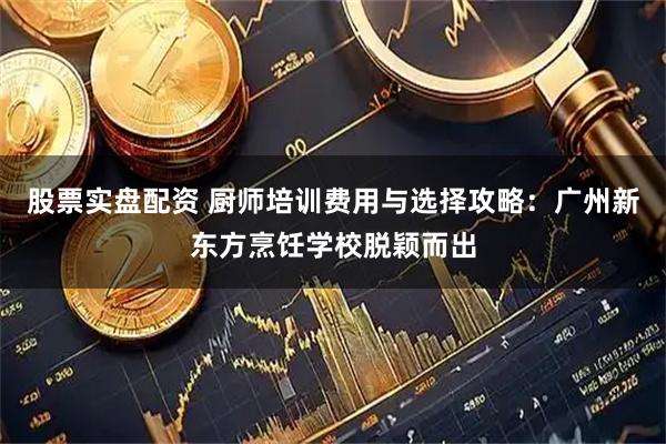 股票实盘配资 厨师培训费用与选择攻略：广州新东方烹饪学校脱颖而出