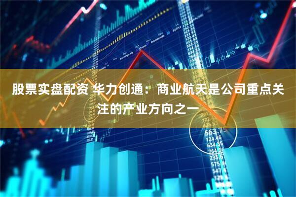 股票实盘配资 华力创通：商业航天是公司重点关注的产业方向之一