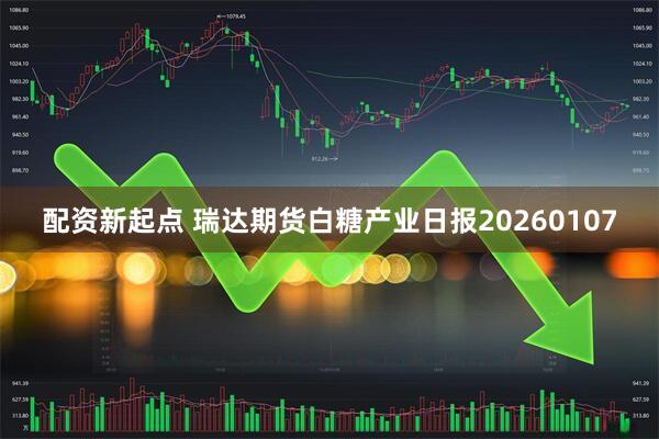 配资新起点 瑞达期货白糖产业日报20260107
