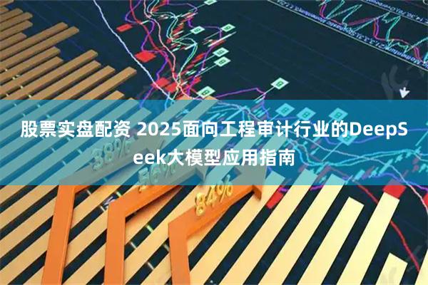 股票实盘配资 2025面向工程审计行业的DeepSeek大模型应用指南