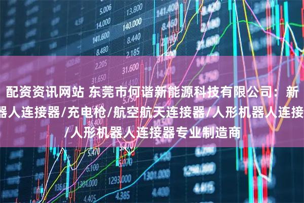 配资资讯网站 东莞市何谐新能源科技有限公司：新能源线束/机器人连接器/充电枪/航空航天连接器/人形机器人连接器专业制造商