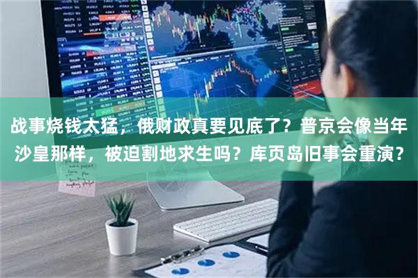 战事烧钱太猛，俄财政真要见底了？普京会像当年沙皇那样，被迫割地求生吗？库页岛旧事会重演？