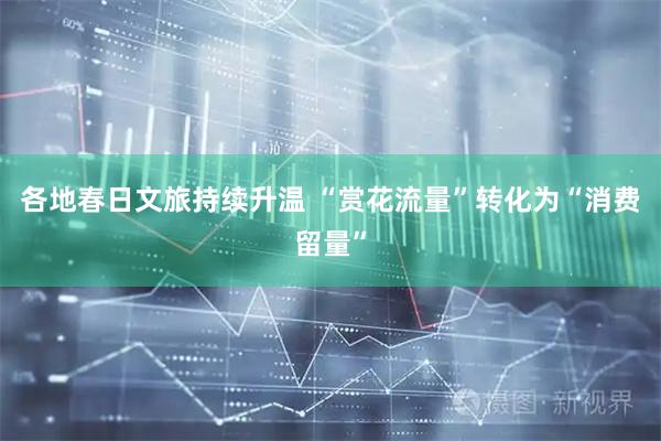 各地春日文旅持续升温 “赏花流量”转化为“消费留量”