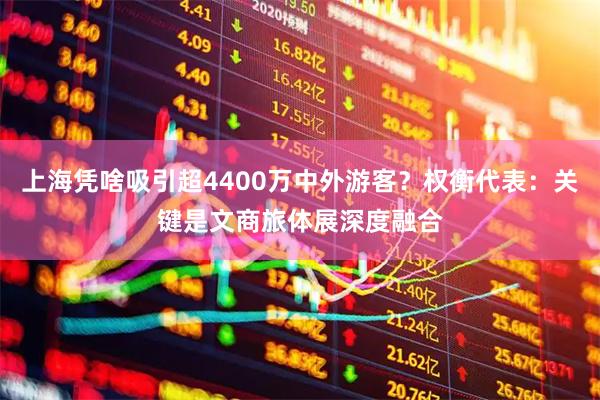 上海凭啥吸引超4400万中外游客？权衡代表：关键是文商旅体展深度融合