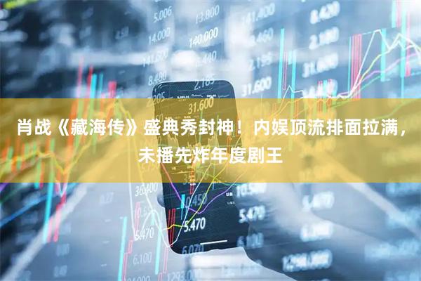 肖战《藏海传》盛典秀封神！内娱顶流排面拉满，未播先炸年度剧王