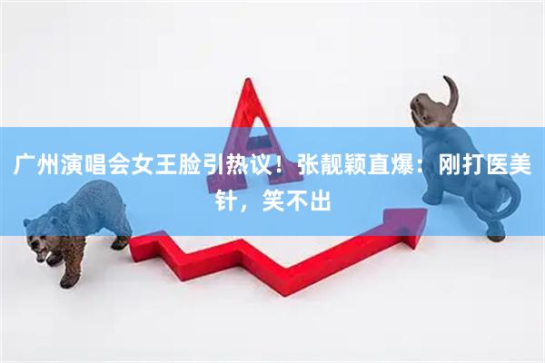 广州演唱会女王脸引热议！张靓颖直爆：刚打医美针，笑不出