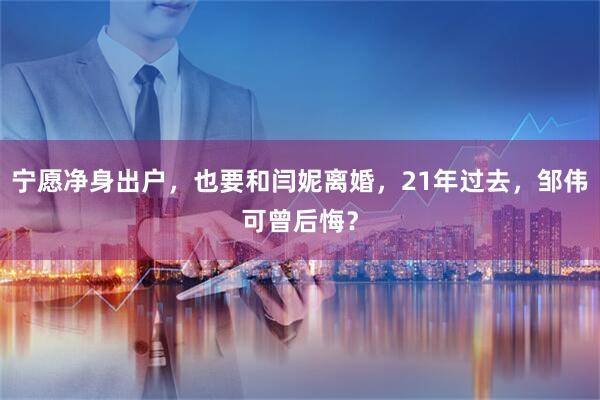 宁愿净身出户，也要和闫妮离婚，21年过去，邹伟可曾后悔？