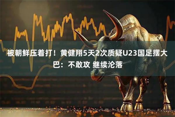 被朝鲜压着打！黄健翔5天2次质疑U23国足摆大巴：不敢攻 继续沦落