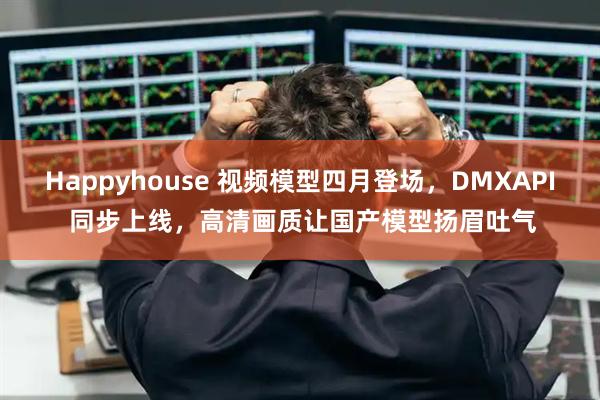 Happyhouse 视频模型四月登场，DMXAPI 同步上线，高清画质让国产模型扬眉吐气