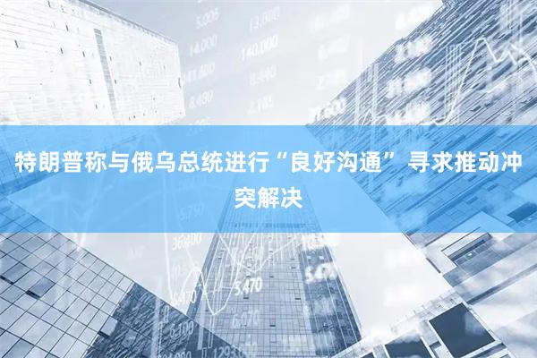 特朗普称与俄乌总统进行“良好沟通” 寻求推动冲突解决