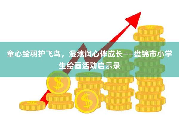 童心绘羽护飞鸟，湿地润心伴成长——盘锦市小学生绘画活动启示录