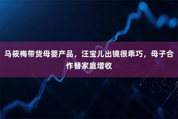 马筱梅带货母婴产品，汪宝儿出镜很乖巧，母子合作替家庭增收