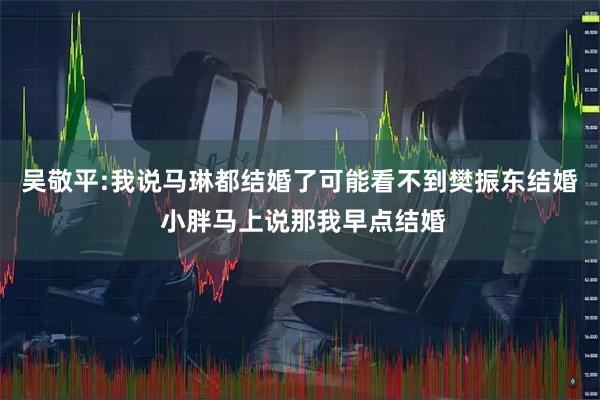 吴敬平:我说马琳都结婚了可能看不到樊振东结婚 小胖马上说那我早点结婚