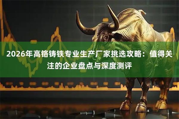 2026年高铬铸铁专业生产厂家挑选攻略：值得关注的企业盘点与深度测评