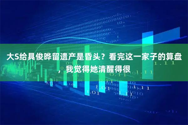 大S给具俊晔留遗产是昏头？看完这一家子的算盘，我觉得她清醒得很