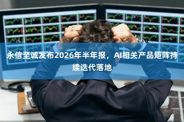 永信至诚发布2026年半年报，AI相关产品矩阵持续迭代落地